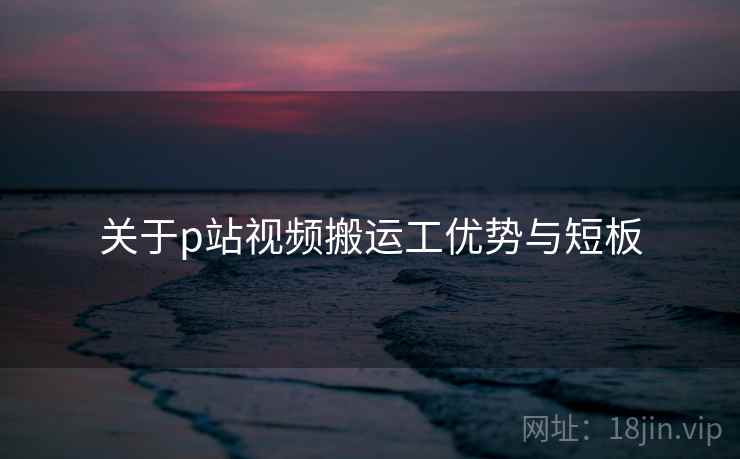 关于p站视频搬运工优势与短板 关于p站视频搬运工优势与短板