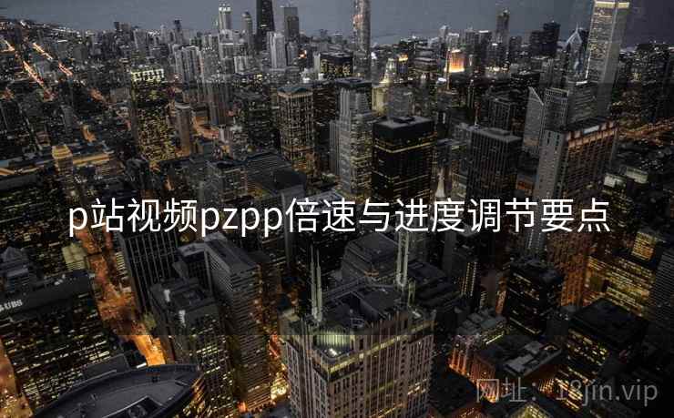 p站视频pzpp倍速与进度调节要点 p站视频pzpp倍速与进度调节要点