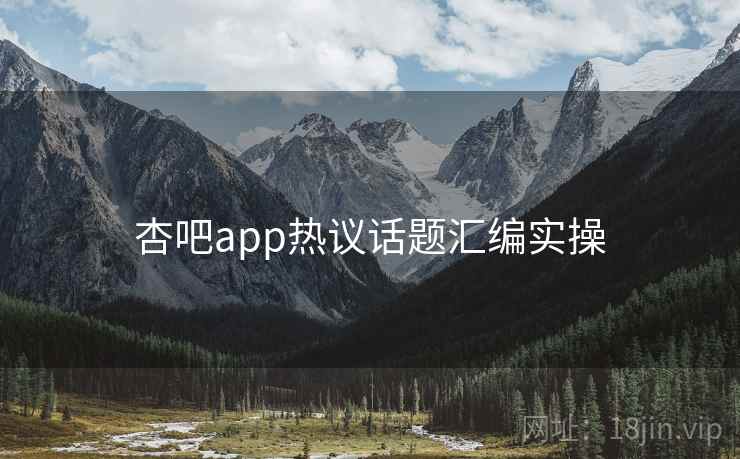 杏吧app热议话题汇编实操 杏吧app热议话题汇编实操