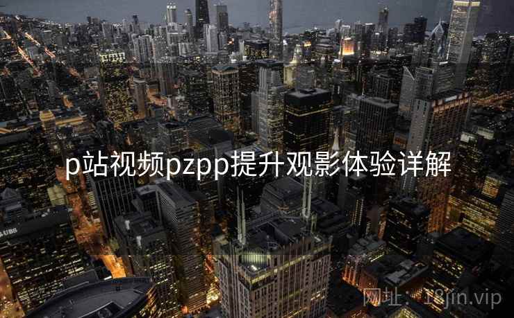 p站视频pzpp提升观影体验详解 p站视频pzpp提升观影体验详解