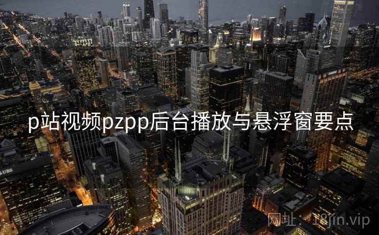 p站视频pzpp后台播放与悬浮窗要点 p站视频pzpp后台播放与悬浮窗要点
