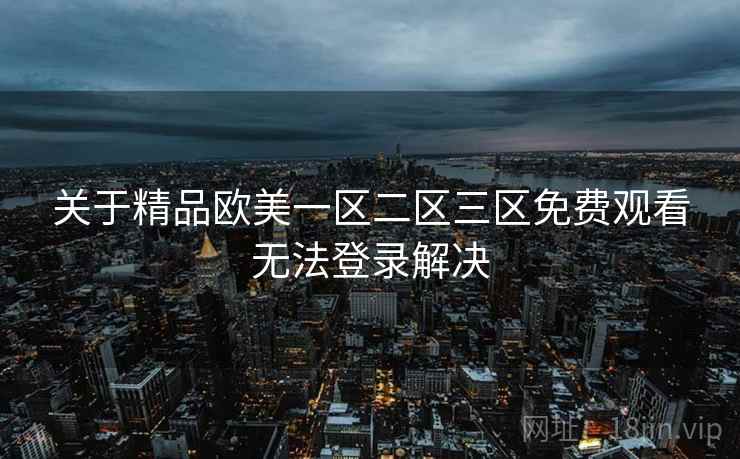 关于精品欧美一区二区三区免费观看无法登录解决 关于精品欧美一区二区三区免费观看无法登录解决